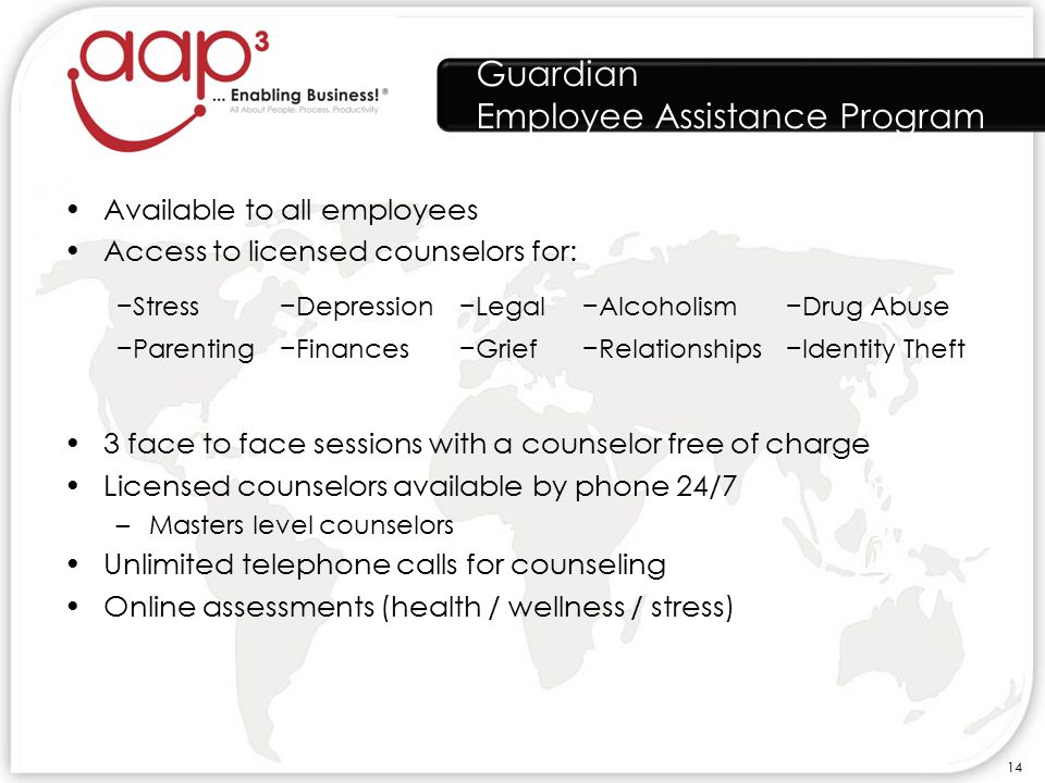 Guardian Employee Assistance Program Available to all employees Access to licensed counselors for: 3 face to face sessions with a counselor free of charge Licensed counselors available by phone 24/7 –Masters level counselors Unlimited telephone calls for counseling Online assessments (health / wellness / stress) −Stress−Depression−Legal−Alcoholism−Drug Abuse −Parenting−Finances−Grief−Relationships−Identity Theft 14