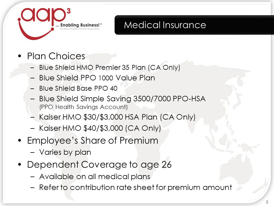 Medical Insurance Plan Choices –Blue Shield HMO Premier 35 Plan (CA Only) –Blue Shield PPO 1000 Value Plan –Blue Shield Base PPO 40 –Blue Shield Simple Saving 3500/7000 PPO-HSA (PPO Health Savings Account) –Kaiser HMO $30/$3,000 HSA Plan (CA Only) –Kaiser HMO $40/$3,000 (CA Only) Employee’s Share of Premium –Varies by plan Dependent Coverage to age 26 –Available on all medical plans –Refer to contribution rate sheet for premium amount 2