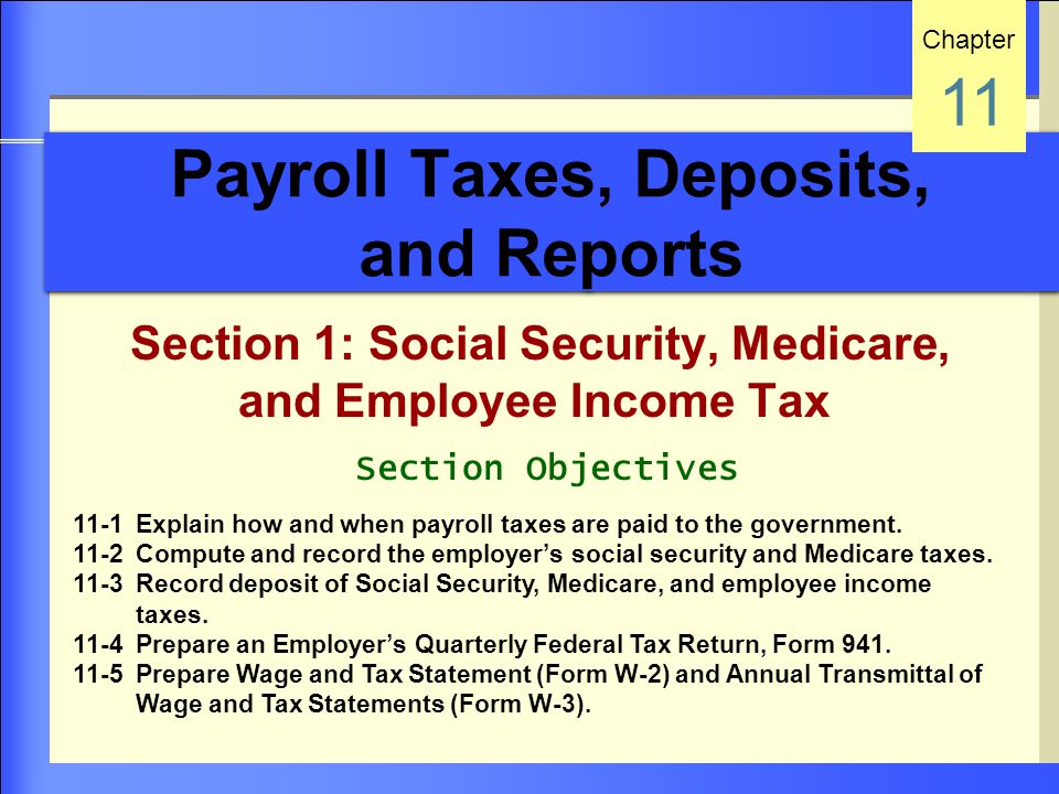 Payroll Taxes, Deposits, and Reports Section 1: Social Security, Medicare, and Employee Income Tax Chapter 11 Section Objectives 11-1 Explain how and when payroll taxes are paid to the government.