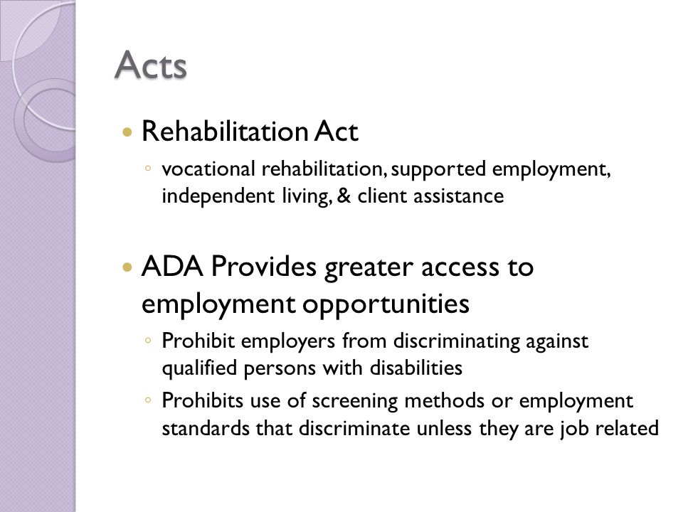Acts Rehabilitation Act ◦ vocational rehabilitation, supported employment, independent living, & client assistance ADA Provides greater access to employment opportunities ◦ Prohibit employers from discriminating against qualified persons with disabilities ◦ Prohibits use of screening methods or employment standards that discriminate unless they are job related