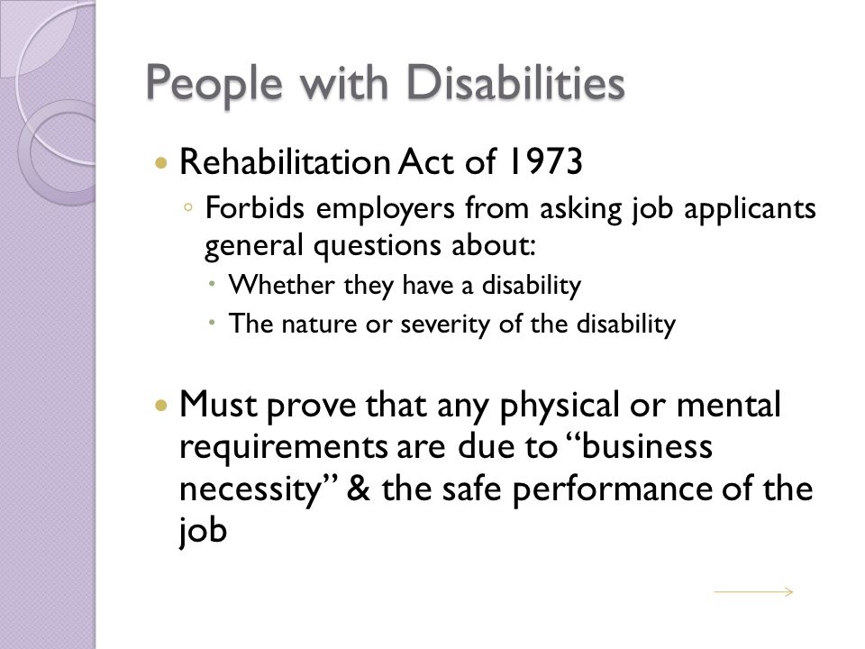 People with Disabilities Rehabilitation Act of 1973 ◦ Forbids employers from asking job applicants general questions about:  Whether they have a disability  The nature or severity of the disability Must prove that any physical or mental requirements are due to business necessity & the safe performance of the job