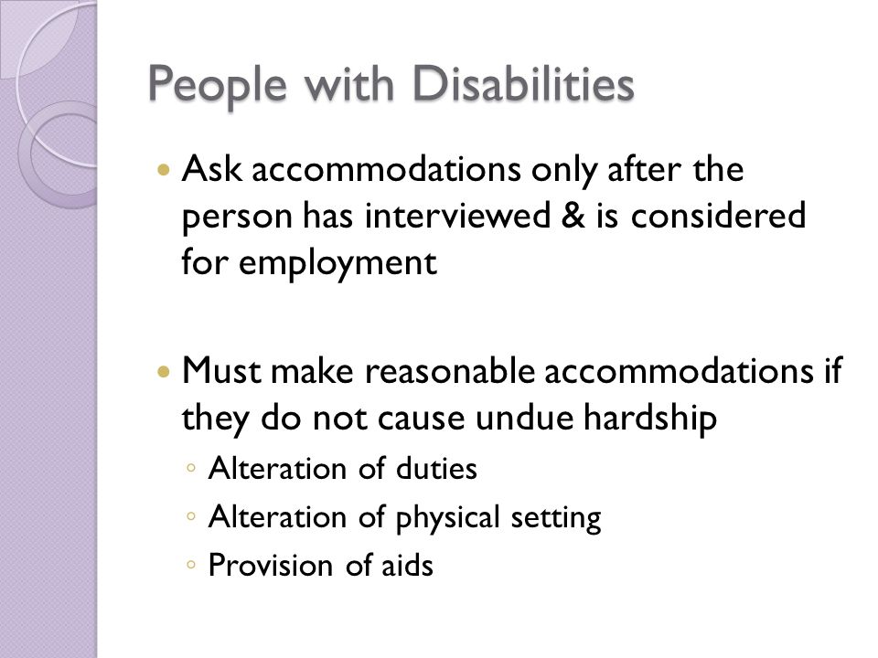 People with Disabilities Ask accommodations only after the person has interviewed & is considered for employment Must make reasonable accommodations if they do not cause undue hardship ◦ Alteration of duties ◦ Alteration of physical setting ◦ Provision of aids