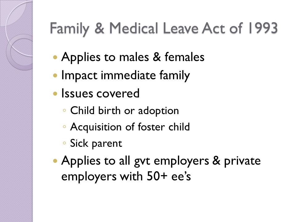 Family & Medical Leave Act of 1993 Applies to males & females Impact immediate family Issues covered ◦ Child birth or adoption ◦ Acquisition of foster child ◦ Sick parent Applies to all gvt employers & private employers with 50+ ee’s
