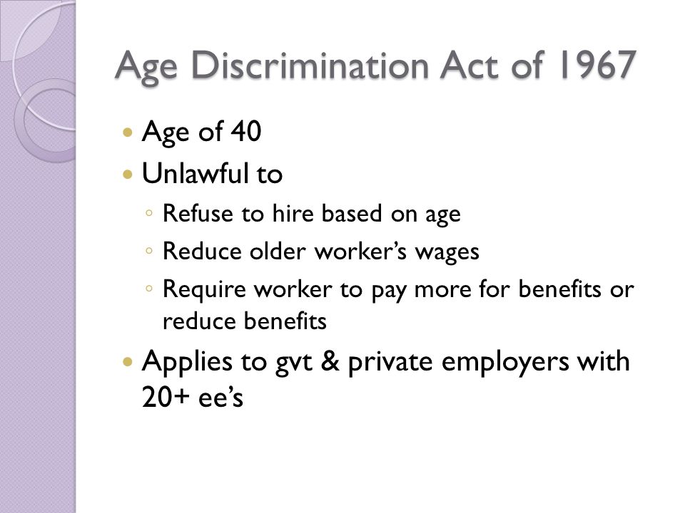 Age Discrimination Act of 1967 Age of 40 Unlawful to ◦ Refuse to hire based on age ◦ Reduce older worker’s wages ◦ Require worker to pay more for benefits or reduce benefits Applies to gvt & private employers with 20+ ee’s