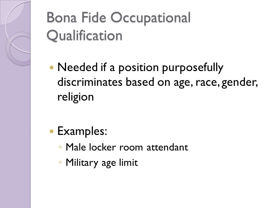 Bona Fide Occupational Qualification Needed if a position purposefully discriminates based on age, race, gender, religion Examples: ◦ Male locker room attendant ◦ Military age limit