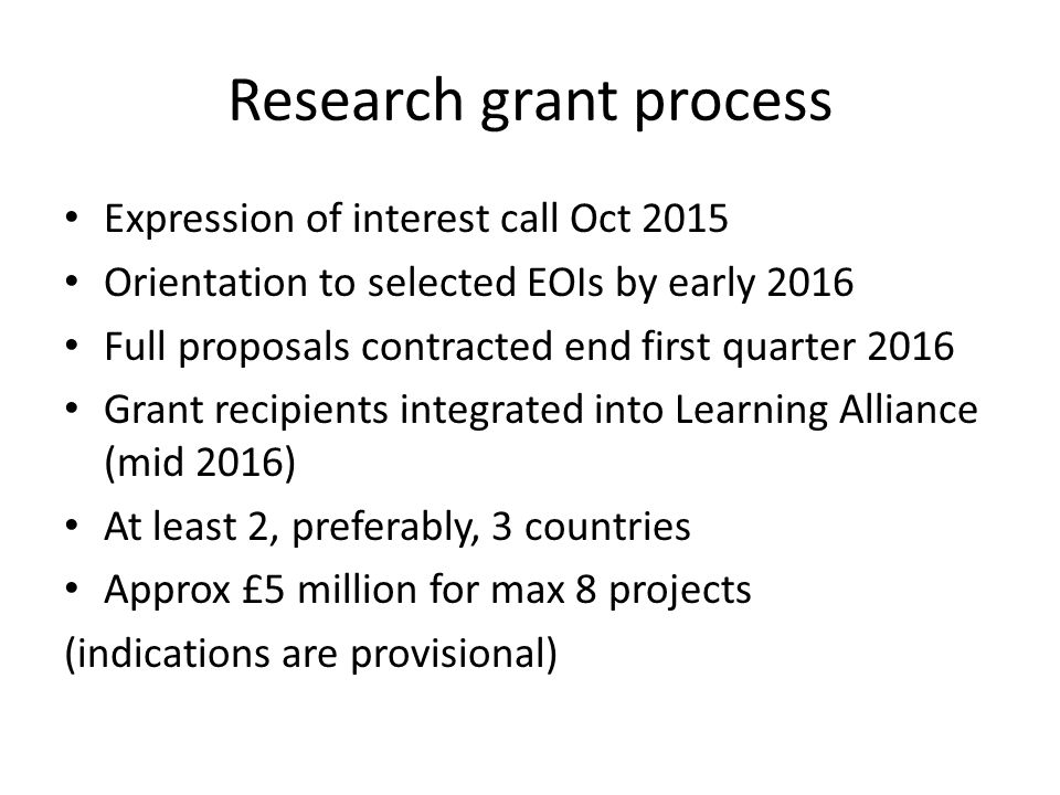 Research grant process Expression of interest call Oct 2015 Orientation to selected EOIs by early 2016 Full proposals contracted end first quarter 2016 Grant recipients integrated into Learning Alliance (mid 2016) At least 2, preferably, 3 countries Approx £5 million for max 8 projects (indications are provisional)