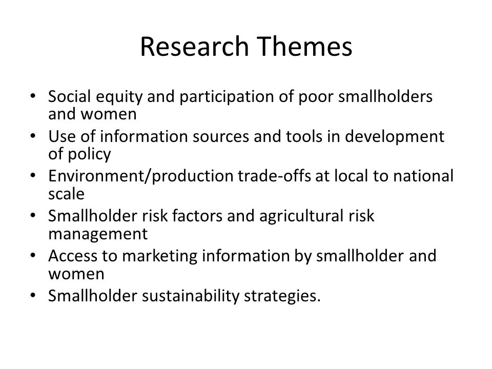 Research Themes Social equity and participation of poor smallholders and women Use of information sources and tools in development of policy Environment/production trade-offs at local to national scale Smallholder risk factors and agricultural risk management Access to marketing information by smallholder and women Smallholder sustainability strategies.
