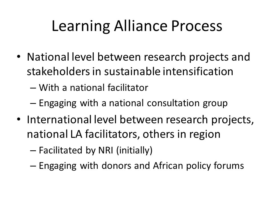 Learning Alliance Process National level between research projects and stakeholders in sustainable intensification – With a national facilitator – Engaging with a national consultation group International level between research projects, national LA facilitators, others in region – Facilitated by NRI (initially) – Engaging with donors and African policy forums