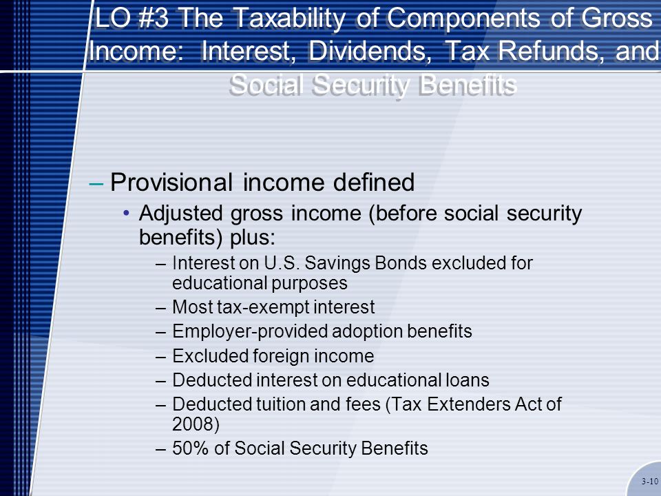 LO #3 The Taxability of Components of Gross Income: Interest, Dividends, Tax Refunds, and Social Security Benefits –Provisional income defined Adjusted gross income (before social security benefits) plus: –Interest on U.S.