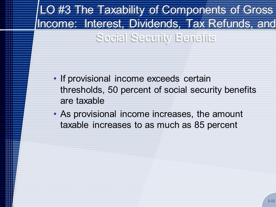LO #3 The Taxability of Components of Gross Income: Interest, Dividends, Tax Refunds, and Social Security Benefits If provisional income exceeds certain thresholds, 50 percent of social security benefits are taxable As provisional income increases, the amount taxable increases to as much as 85 percent 3-11