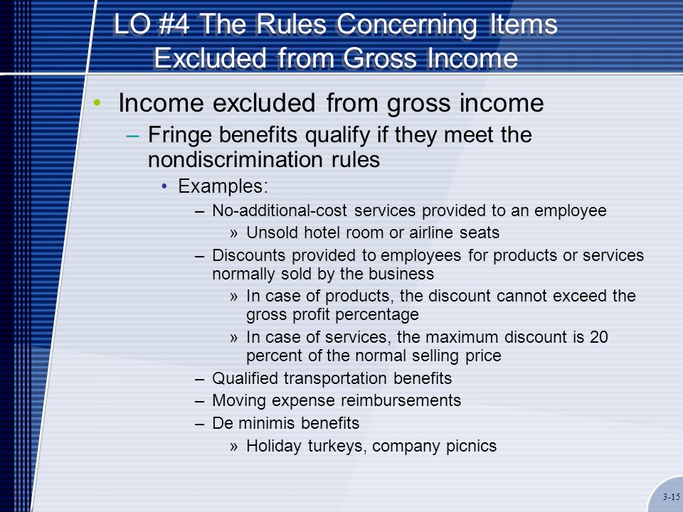 LO #4 The Rules Concerning Items Excluded from Gross Income Income excluded from gross income –Fringe benefits qualify if they meet the nondiscrimination rules Examples: –No-additional-cost services provided to an employee »Unsold hotel room or airline seats –Discounts provided to employees for products or services normally sold by the business »In case of products, the discount cannot exceed the gross profit percentage »In case of services, the maximum discount is 20 percent of the normal selling price –Qualified transportation benefits –Moving expense reimbursements –De minimis benefits »Holiday turkeys, company picnics 3-15