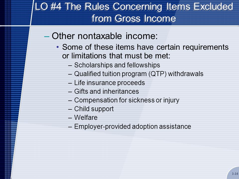LO #4 The Rules Concerning Items Excluded from Gross Income –Other nontaxable income: Some of these items have certain requirements or limitations that must be met: –Scholarships and fellowships –Qualified tuition program (QTP) withdrawals –Life insurance proceeds –Gifts and inheritances –Compensation for sickness or injury –Child support –Welfare –Employer-provided adoption assistance 3-16