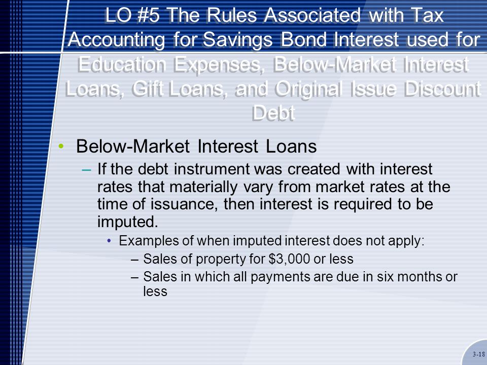 LO #5 The Rules Associated with Tax Accounting for Savings Bond Interest used for Education Expenses, Below-Market Interest Loans, Gift Loans, and Original Issue Discount Debt Below-Market Interest Loans –If the debt instrument was created with interest rates that materially vary from market rates at the time of issuance, then interest is required to be imputed.
