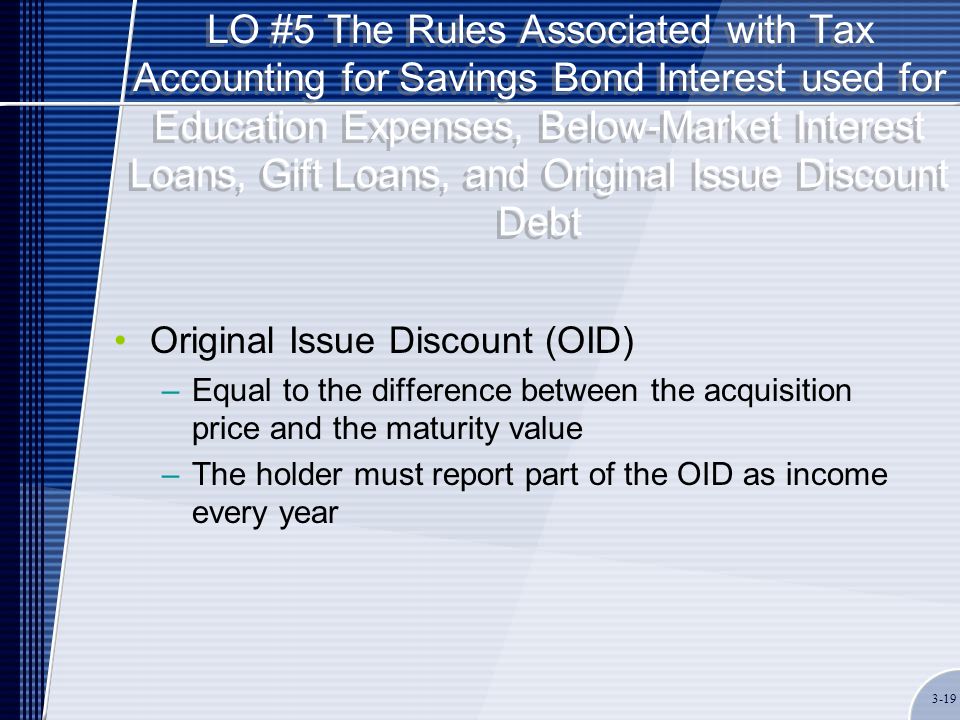 LO #5 The Rules Associated with Tax Accounting for Savings Bond Interest used for Education Expenses, Below-Market Interest Loans, Gift Loans, and Original Issue Discount Debt Original Issue Discount (OID) –Equal to the difference between the acquisition price and the maturity value –The holder must report part of the OID as income every year 3-19