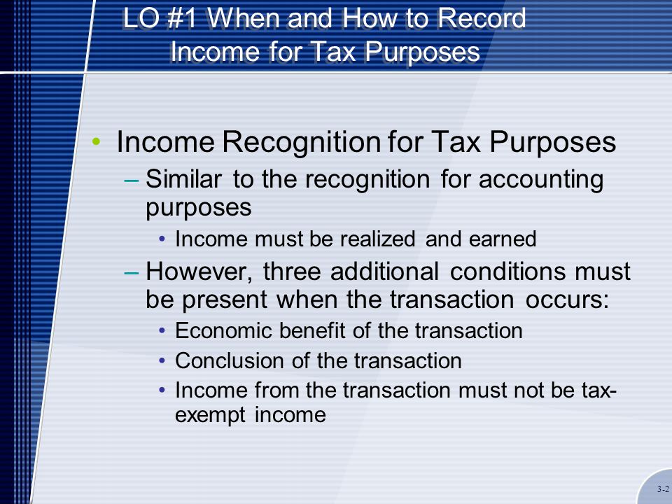 LO #1 When and How to Record Income for Tax Purposes Income Recognition for Tax Purposes –Similar to the recognition for accounting purposes Income must be realized and earned –However, three additional conditions must be present when the transaction occurs: Economic benefit of the transaction Conclusion of the transaction Income from the transaction must not be tax- exempt income 3-2