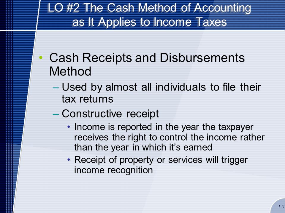 LO #2 The Cash Method of Accounting as It Applies to Income Taxes Cash Receipts and Disbursements Method –Used by almost all individuals to file their tax returns –Constructive receipt Income is reported in the year the taxpayer receives the right to control the income rather than the year in which it’s earned Receipt of property or services will trigger income recognition 3-3