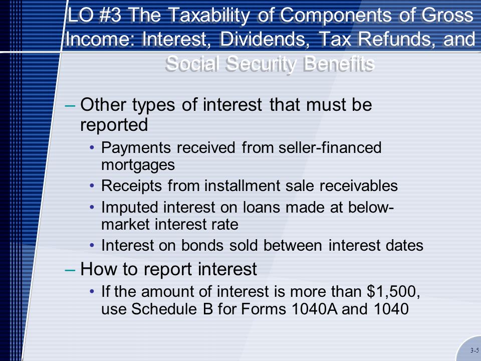 LO #3 The Taxability of Components of Gross Income: Interest, Dividends, Tax Refunds, and Social Security Benefits –Other types of interest that must be reported Payments received from seller-financed mortgages Receipts from installment sale receivables Imputed interest on loans made at below- market interest rate Interest on bonds sold between interest dates –How to report interest If the amount of interest is more than $1,500, use Schedule B for Forms 1040A and