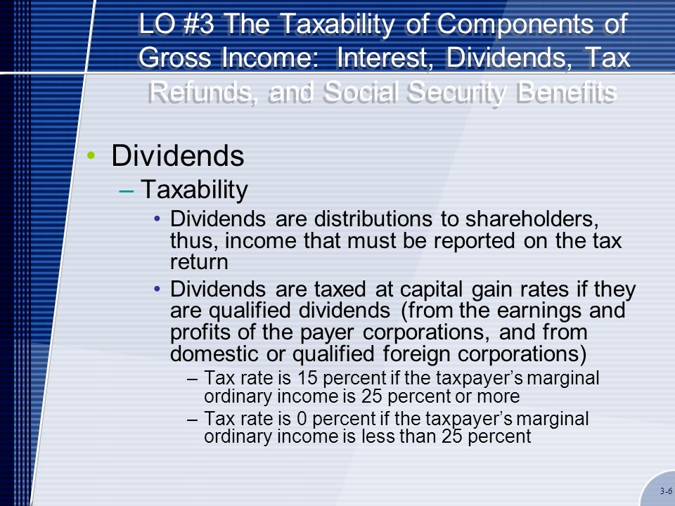 LO #3 The Taxability of Components of Gross Income: Interest, Dividends, Tax Refunds, and Social Security Benefits Dividends –Taxability Dividends are distributions to shareholders, thus, income that must be reported on the tax return Dividends are taxed at capital gain rates if they are qualified dividends (from the earnings and profits of the payer corporations, and from domestic or qualified foreign corporations) –Tax rate is 15 percent if the taxpayer’s marginal ordinary income is 25 percent or more –Tax rate is 0 percent if the taxpayer’s marginal ordinary income is less than 25 percent 3-6