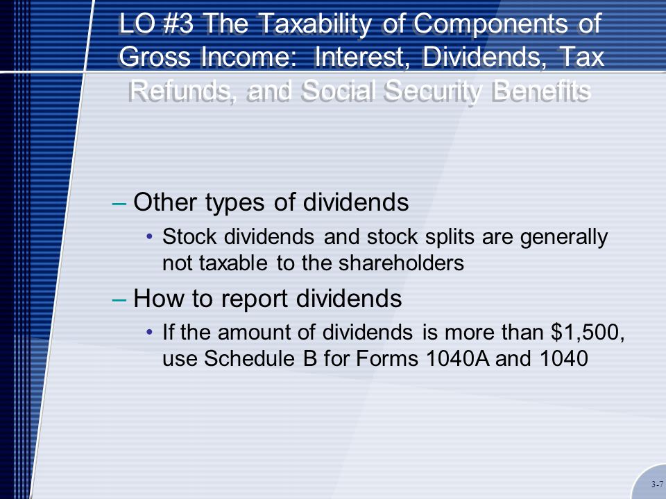 LO #3 The Taxability of Components of Gross Income: Interest, Dividends, Tax Refunds, and Social Security Benefits –Other types of dividends Stock dividends and stock splits are generally not taxable to the shareholders –How to report dividends If the amount of dividends is more than $1,500, use Schedule B for Forms 1040A and