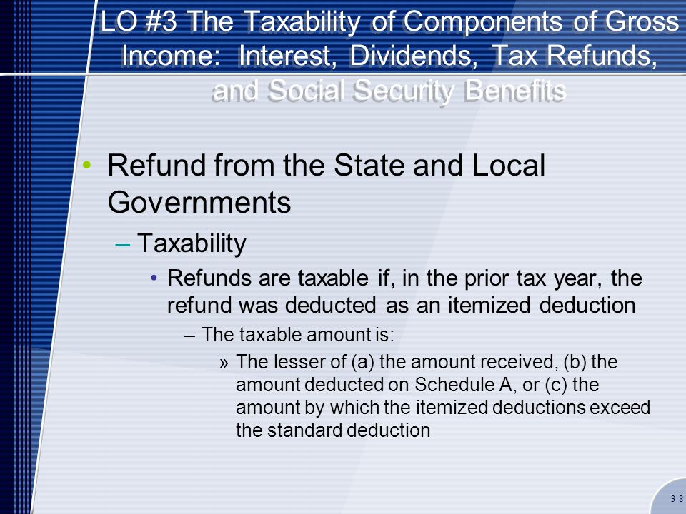 LO #3 The Taxability of Components of Gross Income: Interest, Dividends, Tax Refunds, and Social Security Benefits Refund from the State and Local Governments –Taxability Refunds are taxable if, in the prior tax year, the refund was deducted as an itemized deduction –The taxable amount is: »The lesser of (a) the amount received, (b) the amount deducted on Schedule A, or (c) the amount by which the itemized deductions exceed the standard deduction 3-8