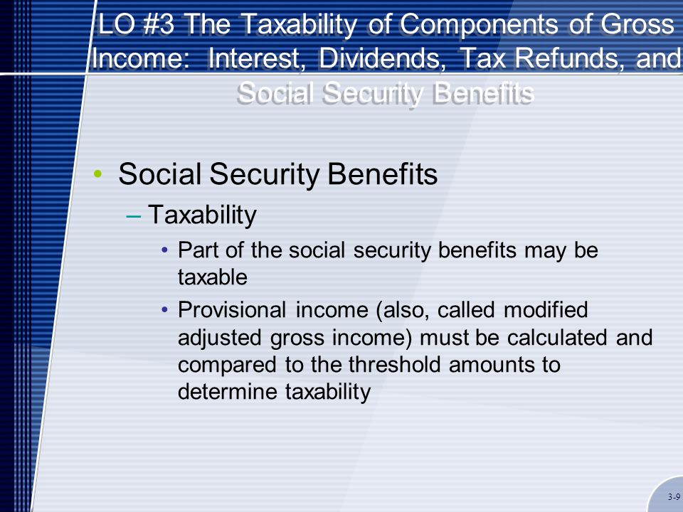 LO #3 The Taxability of Components of Gross Income: Interest, Dividends, Tax Refunds, and Social Security Benefits Social Security Benefits –Taxability Part of the social security benefits may be taxable Provisional income (also, called modified adjusted gross income) must be calculated and compared to the threshold amounts to determine taxability 3-9