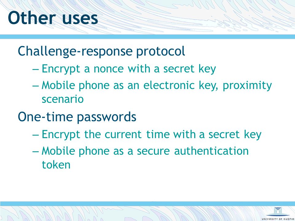 Other uses Challenge-response protocol – Encrypt a nonce with a secret key – Mobile phone as an electronic key, proximity scenario One-time passwords – Encrypt the current time with a secret key – Mobile phone as a secure authentication token