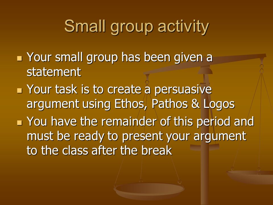 Small group activity Your small group has been given a statement Your small group has been given a statement Your task is to create a persuasive argument using Ethos, Pathos & Logos Your task is to create a persuasive argument using Ethos, Pathos & Logos You have the remainder of this period and must be ready to present your argument to the class after the break You have the remainder of this period and must be ready to present your argument to the class after the break