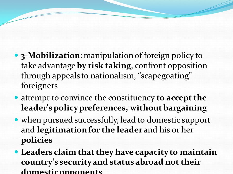 3-Mobilization: manipulation of foreign policy to take advantage by risk taking, confront opposition through appeals to nationalism, scapegoating foreigners attempt to convince the constituency to accept the leader s policy preferences, without bargaining when pursued successfully, lead to domestic support and legitimation for the leader and his or her policies Leaders claim that they have capacity to maintain country’s security and status abroad not their domestic opponents
