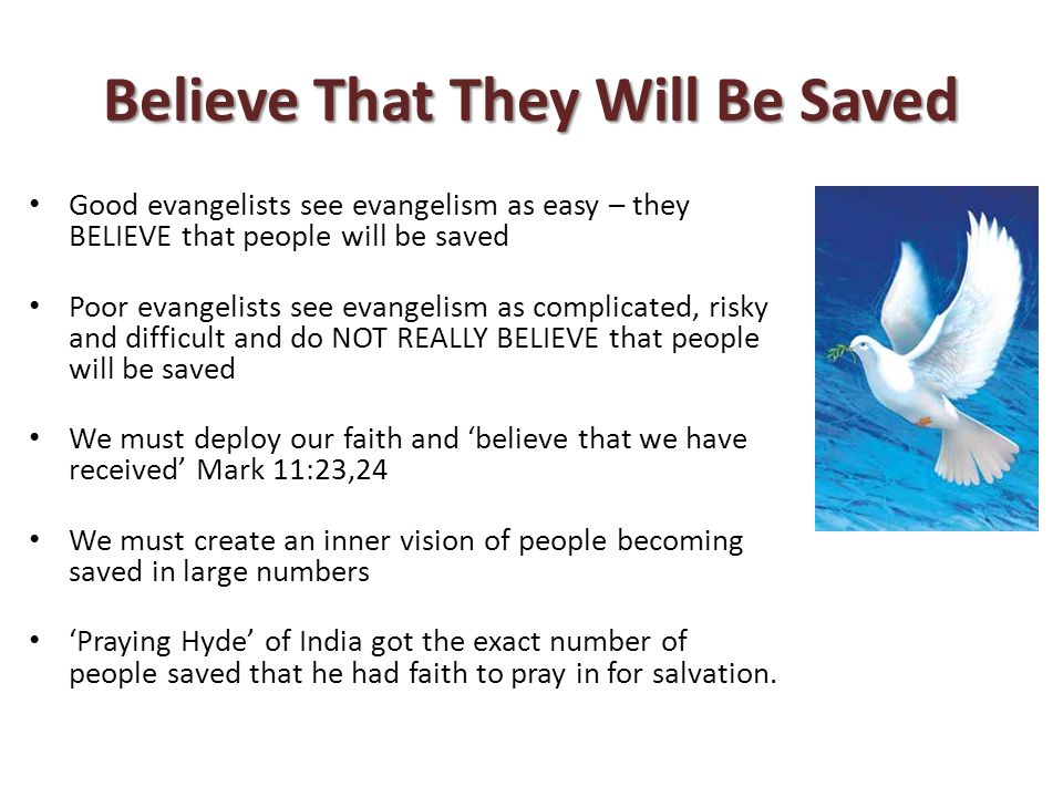 Believe That They Will Be Saved Good evangelists see evangelism as easy – they BELIEVE that people will be saved Poor evangelists see evangelism as complicated, risky and difficult and do NOT REALLY BELIEVE that people will be saved We must deploy our faith and ‘believe that we have received’ Mark 11:23,24 We must create an inner vision of people becoming saved in large numbers ‘Praying Hyde’ of India got the exact number of people saved that he had faith to pray in for salvation.