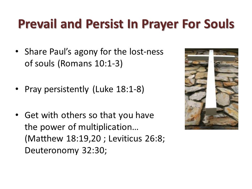 Prevail and Persist In Prayer For Souls Share Paul’s agony for the lost-ness of souls (Romans 10:1-3) Pray persistently (Luke 18:1-8) Get with others so that you have the power of multiplication… (Matthew 18:19,20 ; Leviticus 26:8; Deuteronomy 32:30;