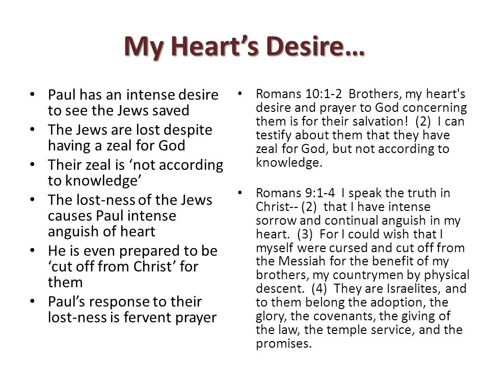 My Heart’s Desire… Paul has an intense desire to see the Jews saved The Jews are lost despite having a zeal for God Their zeal is ‘not according to knowledge’ The lost-ness of the Jews causes Paul intense anguish of heart He is even prepared to be ‘cut off from Christ’ for them Paul’s response to their lost-ness is fervent prayer Romans 10:1-2 Brothers, my heart s desire and prayer to God concerning them is for their salvation.