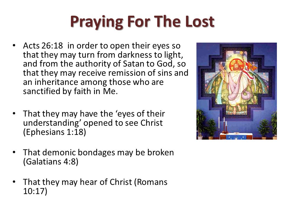 Praying For The Lost Acts 26:18 in order to open their eyes so that they may turn from darkness to light, and from the authority of Satan to God, so that they may receive remission of sins and an inheritance among those who are sanctified by faith in Me.
