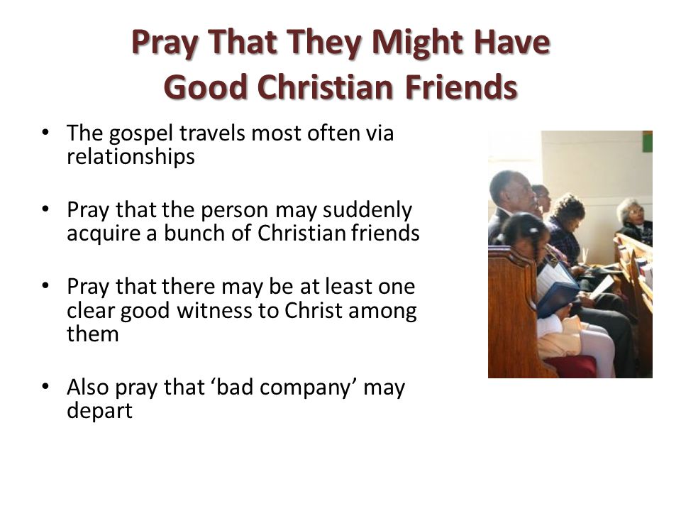 Pray That They Might Have Good Christian Friends The gospel travels most often via relationships Pray that the person may suddenly acquire a bunch of Christian friends Pray that there may be at least one clear good witness to Christ among them Also pray that ‘bad company’ may depart