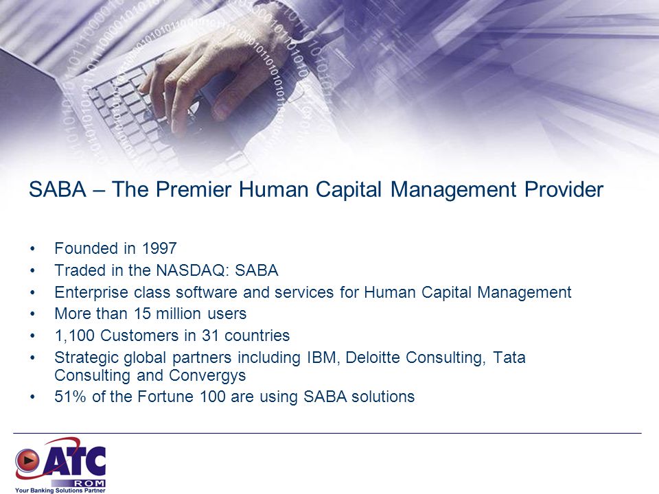 SABA – The Premier Human Capital Management Provider Founded in 1997 Traded in the NASDAQ: SABA Enterprise class software and services for Human Capital Management More than 15 million users 1,100 Customers in 31 countries Strategic global partners including IBM, Deloitte Consulting, Tata Consulting and Convergys 51% of the Fortune 100 are using SABA solutions