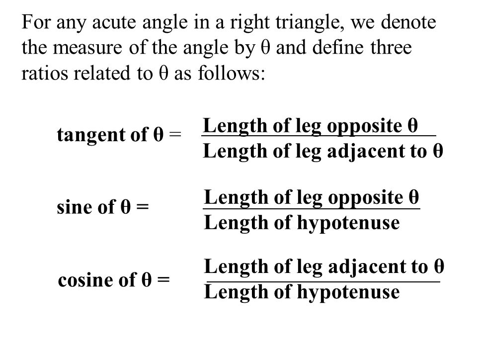 tangent of θ = Length of leg opposite θ Length of leg adjacent to θ Length of leg opposite θ Length of hypotenuse Length of leg adjacent to θ Length of hypotenuse For any acute angle in a right triangle, we denote the measure of the angle by θ and define three ratios related to θ as follows: sine of θ = cosine of θ =