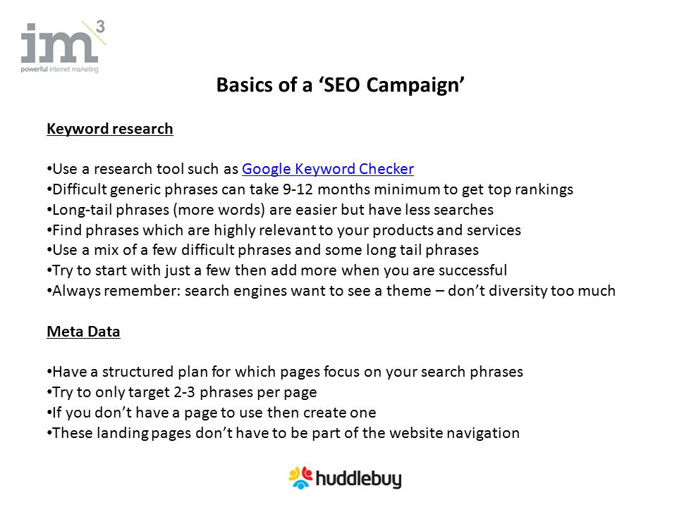 Basics of a ‘SEO Campaign’ Keyword research Use a research tool such as Google Keyword CheckerGoogle Keyword Checker Difficult generic phrases can take 9-12 months minimum to get top rankings Long-tail phrases (more words) are easier but have less searches Find phrases which are highly relevant to your products and services Use a mix of a few difficult phrases and some long tail phrases Try to start with just a few then add more when you are successful Always remember: search engines want to see a theme – don’t diversity too much Meta Data Have a structured plan for which pages focus on your search phrases Try to only target 2-3 phrases per page If you don’t have a page to use then create one These landing pages don’t have to be part of the website navigation