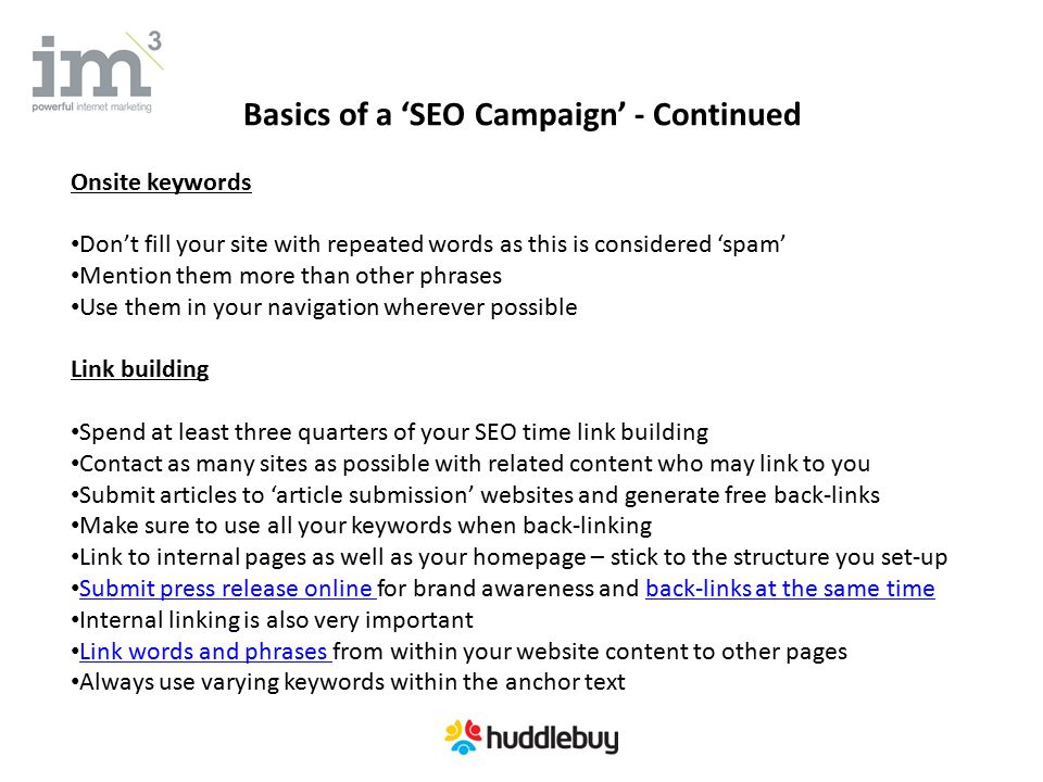 Basics of a ‘SEO Campaign’ - Continued Onsite keywords Don’t fill your site with repeated words as this is considered ‘spam’ Mention them more than other phrases Use them in your navigation wherever possible Link building Spend at least three quarters of your SEO time link building Contact as many sites as possible with related content who may link to you Submit articles to ‘article submission’ websites and generate free back-links Make sure to use all your keywords when back-linking Link to internal pages as well as your homepage – stick to the structure you set-up Submit press release online for brand awareness and back-links at the same time Submit press release online back-links at the same time Internal linking is also very important Link words and phrases from within your website content to other pages Link words and phrases Always use varying keywords within the anchor text