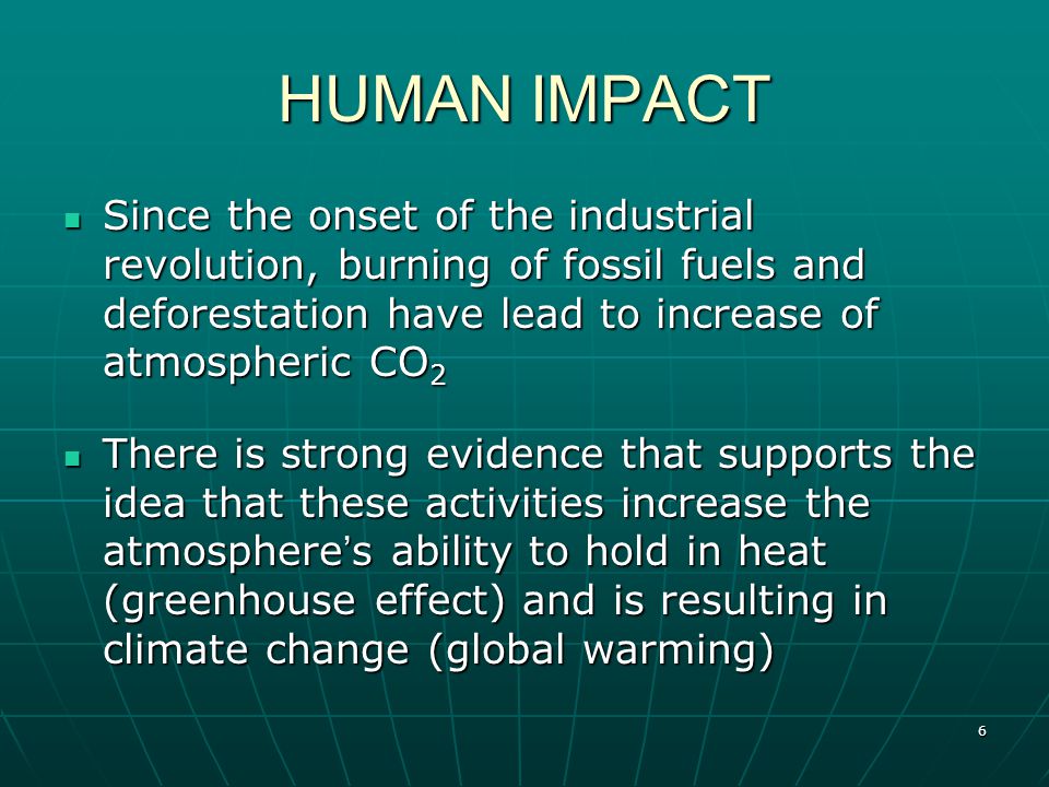 6 HUMAN IMPACT Since the onset of the industrial revolution, burning of fossil fuels and deforestation have lead to increase of atmospheric CO 2 Since the onset of the industrial revolution, burning of fossil fuels and deforestation have lead to increase of atmospheric CO 2 There is strong evidence that supports the idea that these activities increase the atmosphere ’ s ability to hold in heat (greenhouse effect) and is resulting in climate change (global warming) There is strong evidence that supports the idea that these activities increase the atmosphere ’ s ability to hold in heat (greenhouse effect) and is resulting in climate change (global warming)