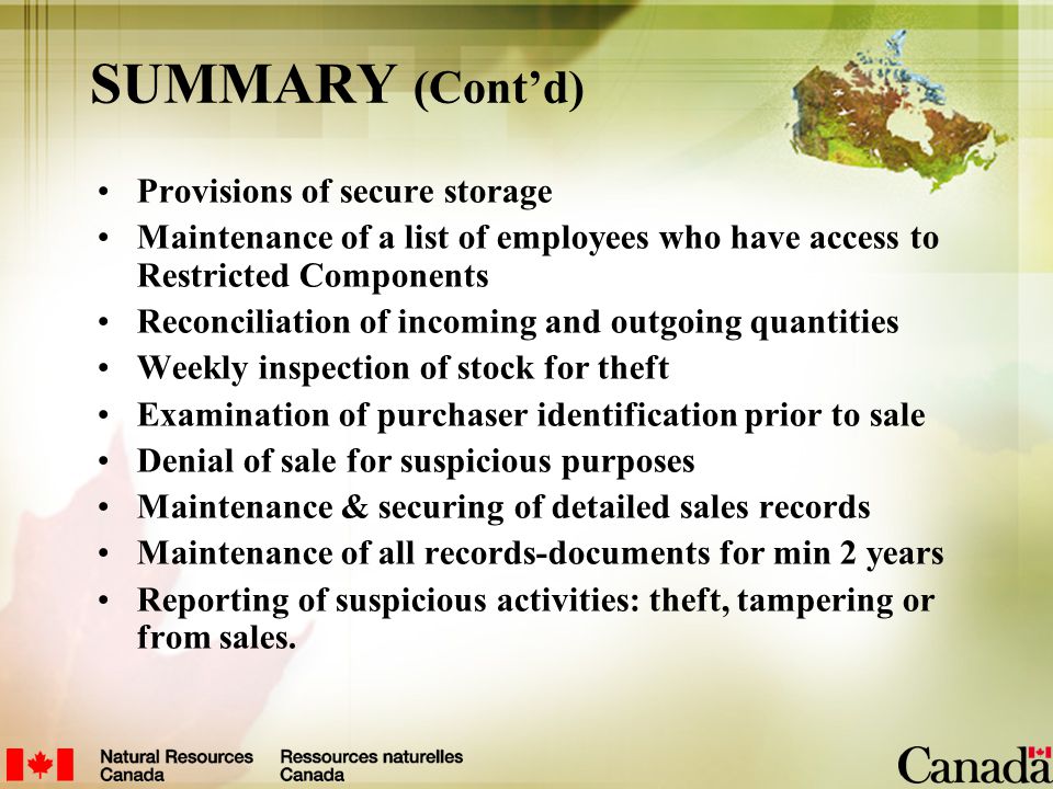 SUMMARY (Cont’d) Provisions of secure storage Maintenance of a list of employees who have access to Restricted Components Reconciliation of incoming and outgoing quantities Weekly inspection of stock for theft Examination of purchaser identification prior to sale Denial of sale for suspicious purposes Maintenance & securing of detailed sales records Maintenance of all records-documents for min 2 years Reporting of suspicious activities: theft, tampering or from sales.