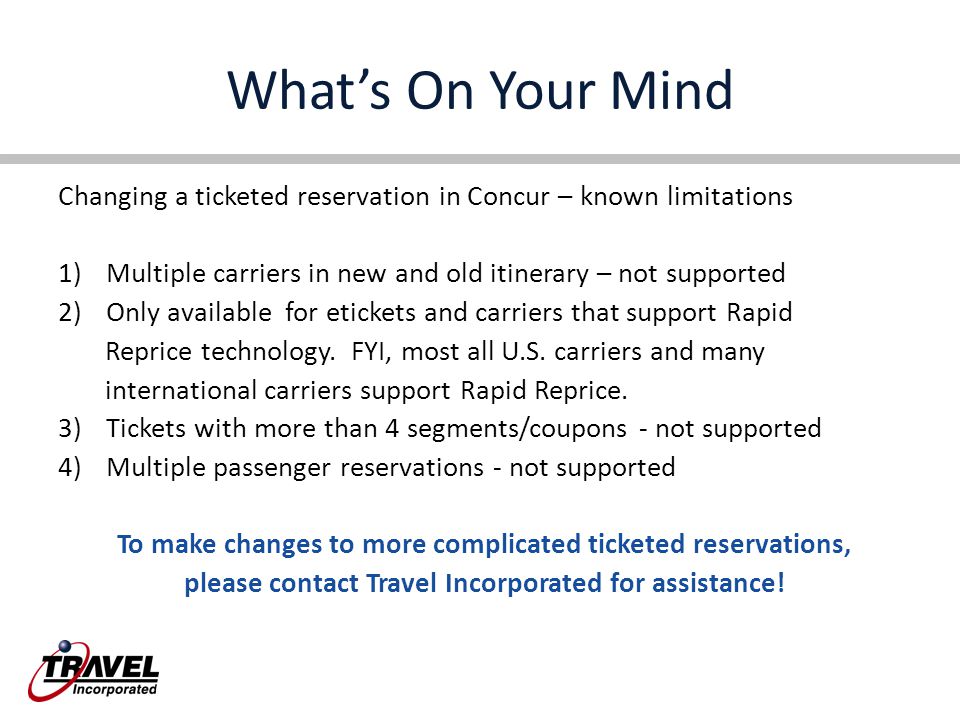 What’s On Your Mind Changing a ticketed reservation in Concur – known limitations 1)Multiple carriers in new and old itinerary – not supported 2)Only available for etickets and carriers that support Rapid Reprice technology.