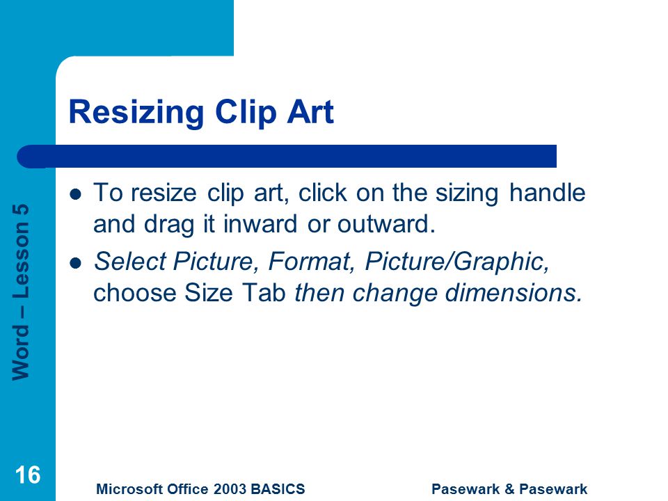 Word – Lesson 5 Microsoft Office 2003 BASICS Pasewark & Pasewark 16 Resizing Clip Art To resize clip art, click on the sizing handle and drag it inward or outward.