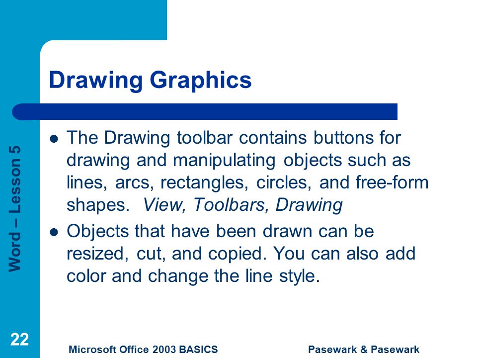 Word – Lesson 5 Microsoft Office 2003 BASICS Pasewark & Pasewark 22 Drawing Graphics The Drawing toolbar contains buttons for drawing and manipulating objects such as lines, arcs, rectangles, circles, and free-form shapes.
