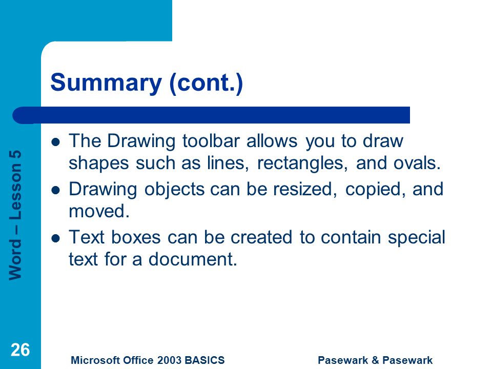 Word – Lesson 5 Microsoft Office 2003 BASICS Pasewark & Pasewark 26 Summary (cont.) The Drawing toolbar allows you to draw shapes such as lines, rectangles, and ovals.