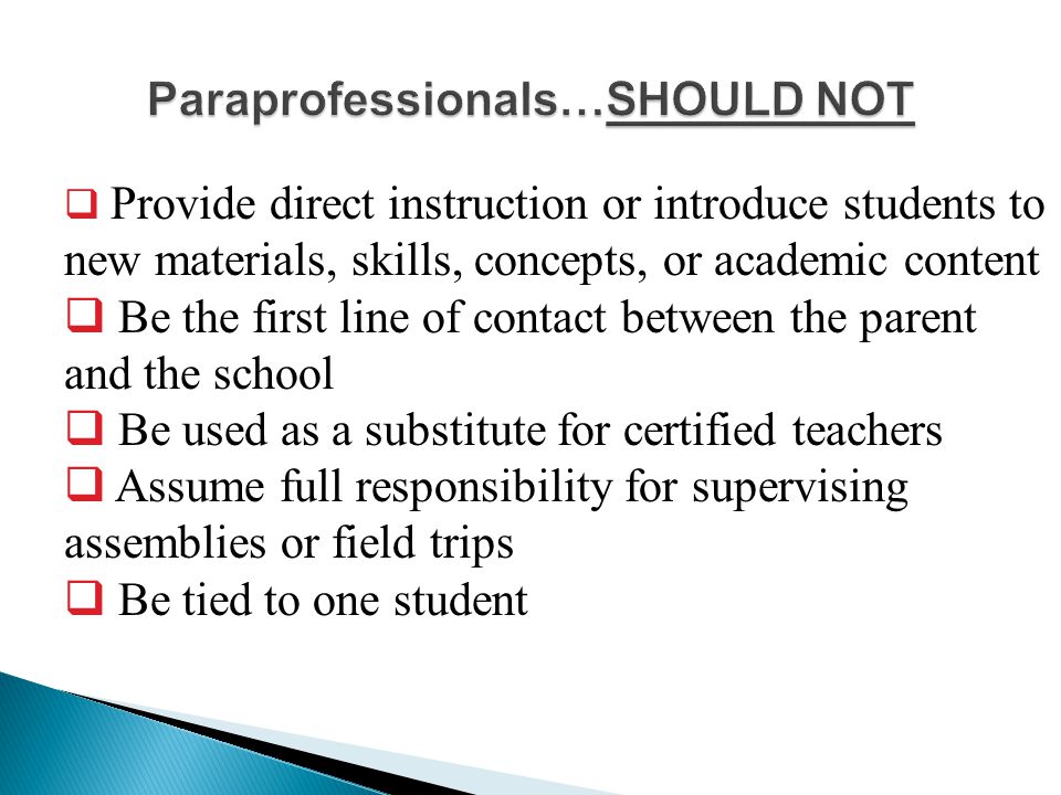  Provide direct instruction or introduce students to new materials, skills, concepts, or academic content  Be the first line of contact between the parent and the school  Be used as a substitute for certified teachers  Assume full responsibility for supervising assemblies or field trips  Be tied to one student