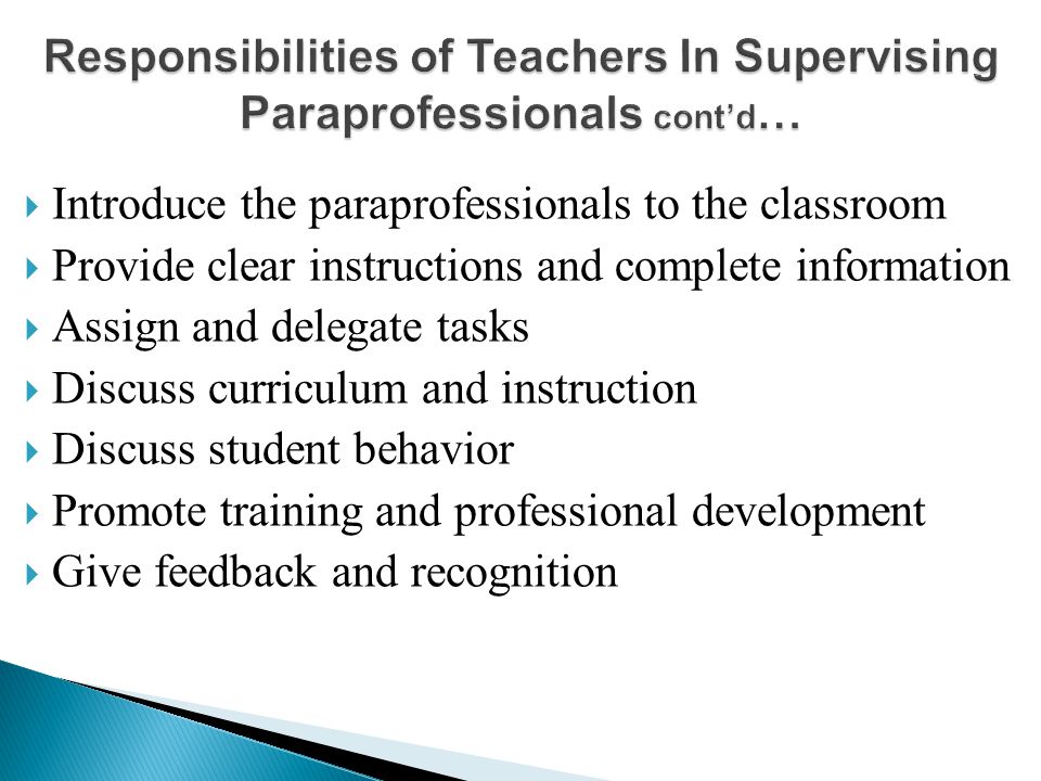  Introduce the paraprofessionals to the classroom  Provide clear instructions and complete information  Assign and delegate tasks  Discuss curriculum and instruction  Discuss student behavior  Promote training and professional development  Give feedback and recognition