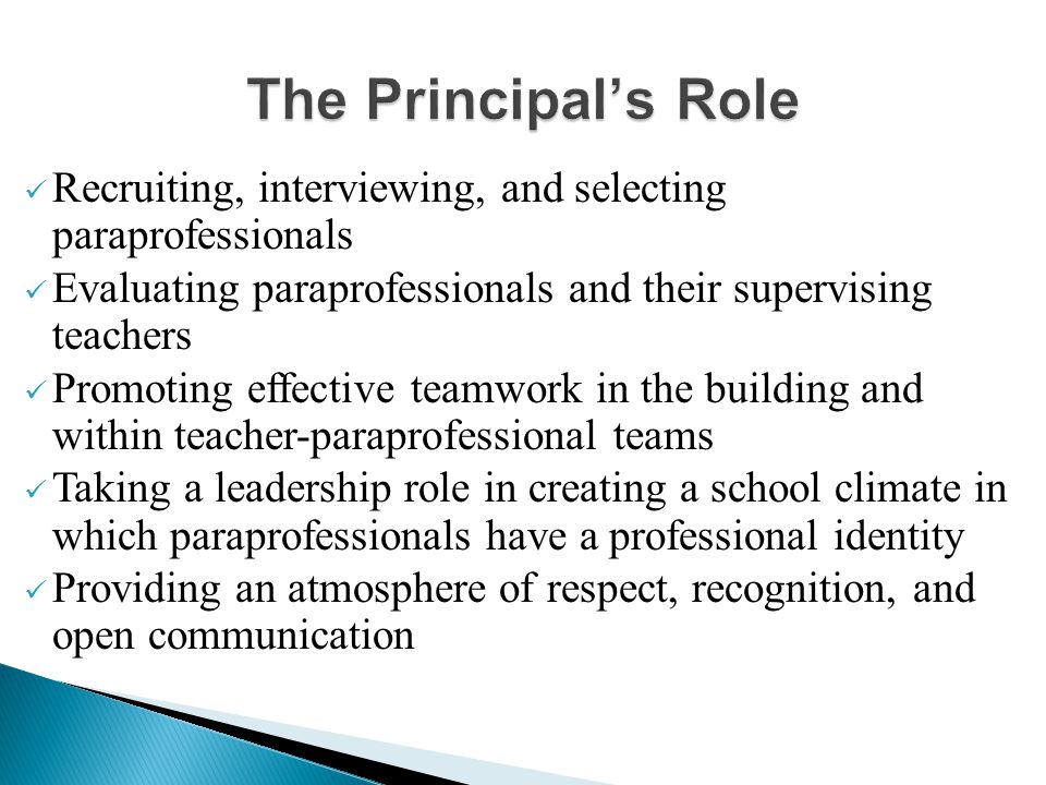 Recruiting, interviewing, and selecting paraprofessionals Evaluating paraprofessionals and their supervising teachers Promoting effective teamwork in the building and within teacher-paraprofessional teams Taking a leadership role in creating a school climate in which paraprofessionals have a professional identity Providing an atmosphere of respect, recognition, and open communication