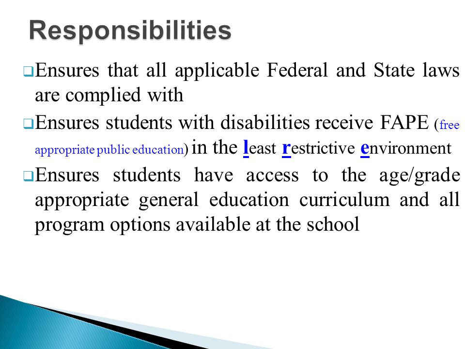  Ensures that all applicable Federal and State laws are complied with  Ensures students with disabilities receive FAPE ( free appropriate public education ) in the l east r estrictive e nvironment  Ensures students have access to the age/grade appropriate general education curriculum and all program options available at the school