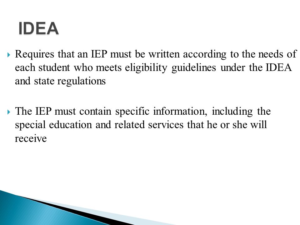  Requires that an IEP must be written according to the needs of each student who meets eligibility guidelines under the IDEA and state regulations  The IEP must contain specific information, including the special education and related services that he or she will receive