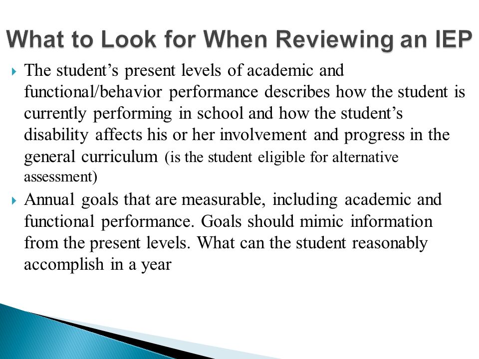  The student’s present levels of academic and functional/behavior performance describes how the student is currently performing in school and how the student’s disability affects his or her involvement and progress in the general curriculum (is the student eligible for alternative assessment)  Annual goals that are measurable, including academic and functional performance.