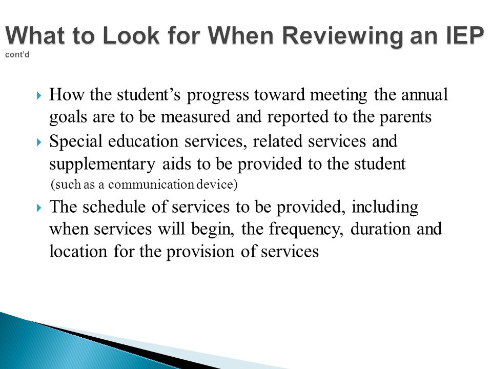  How the student’s progress toward meeting the annual goals are to be measured and reported to the parents  Special education services, related services and supplementary aids to be provided to the student (such as a communication device)  The schedule of services to be provided, including when services will begin, the frequency, duration and location for the provision of services